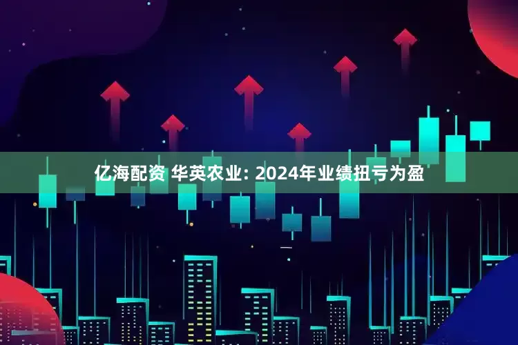 亿海配资 华英农业: 2024年业绩扭亏为盈
