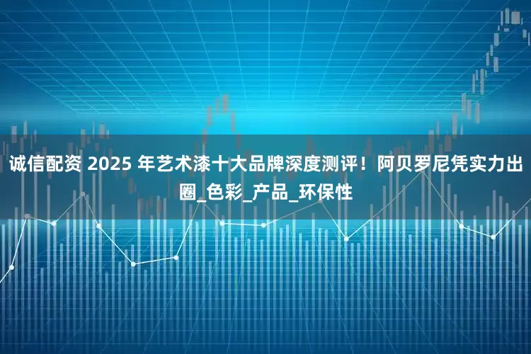 诚信配资 2025 年艺术漆十大品牌深度测评！阿贝罗尼凭实力出圈_色彩_产品_环保性