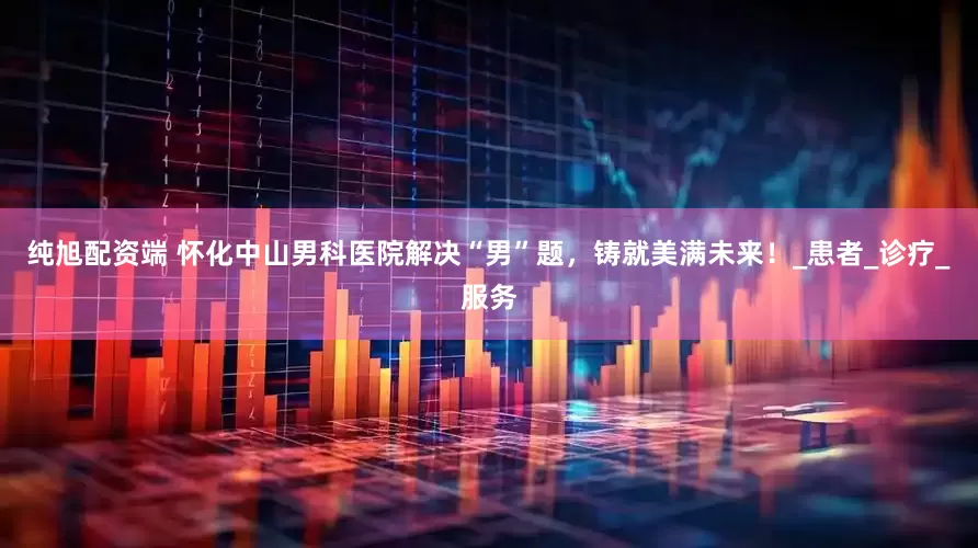 纯旭配资端 怀化中山男科医院解决“男”题，铸就美满未来！_患者_诊疗_服务