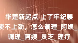 华楚新起点 上了年纪腰膝酸软、使不上劲，怎么调理_阿姨_灵芝_理疗