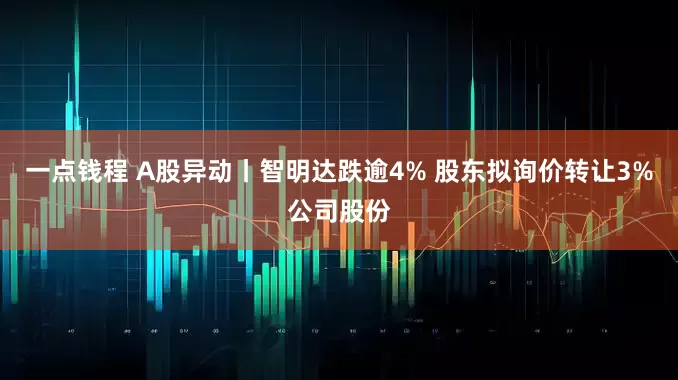 一点钱程 A股异动丨智明达跌逾4% 股东拟询价转让3%公司股份