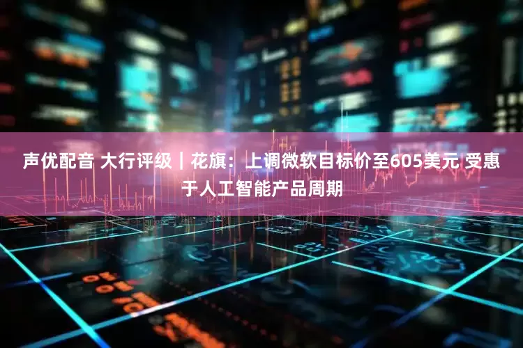 声优配音 大行评级｜花旗：上调微软目标价至605美元 受惠于人工智能产品周期