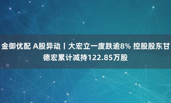 金御优配 A股异动丨大宏立一度跌逾8% 控股股东甘德宏累计减持122.85万股