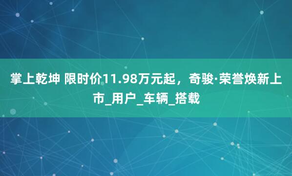 掌上乾坤 限时价11.98万元起，奇骏·荣誉焕新上市_用户_车辆_搭载