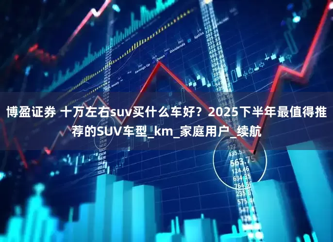 博盈证券 十万左右suv买什么车好？2025下半年最值得推荐的SUV车型_km_家庭用户_续航