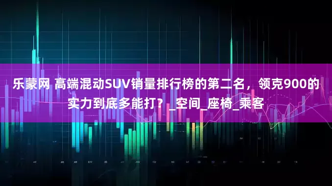乐蒙网 高端混动SUV销量排行榜的第二名，领克900的实力到底多能打？_空间_座椅_乘客