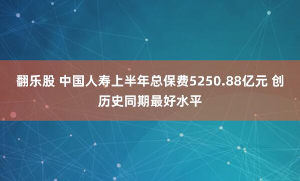 翻乐股 中国人寿上半年总保费5250.88亿元 创历史同期最好水平