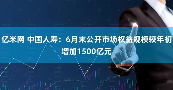亿米网 中国人寿：6月末公开市场权益规模较年初增加1500亿元