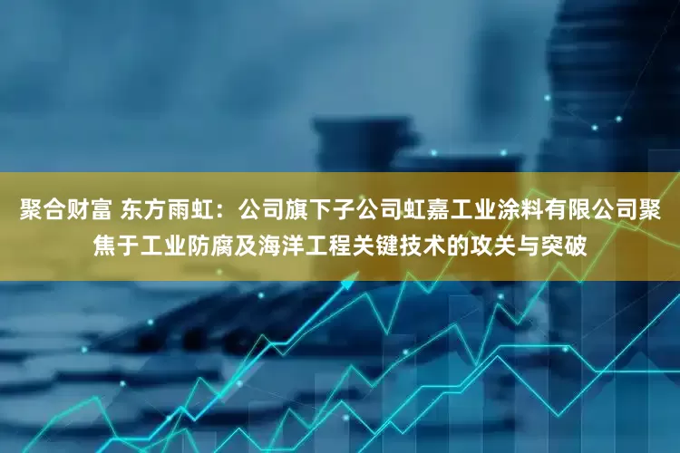 聚合财富 东方雨虹：公司旗下子公司虹嘉工业涂料有限公司聚焦于工业防腐及海洋工程关键技术的攻关与突破